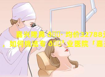 嘉兴隆鼻 🌷 均价32788元，如何挑选专 🐳 业医院「嘉兴隆鼻均价32788元,如何挑选专业医院」